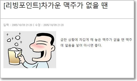  리빙포인트 '레전드'로 뽑히는 '차가운 맥주가 없을 땐'. 이 삶의 지혜는 뻔한 듯하면서도 오묘한 울림을 준다. 맥주가 미지근할 때 한번 따라해보면 좋겠다. (출처: 조선일보 리빙포인트) http://news.chosun.com/svc/content_view/content_view.html?contid=2005100970250